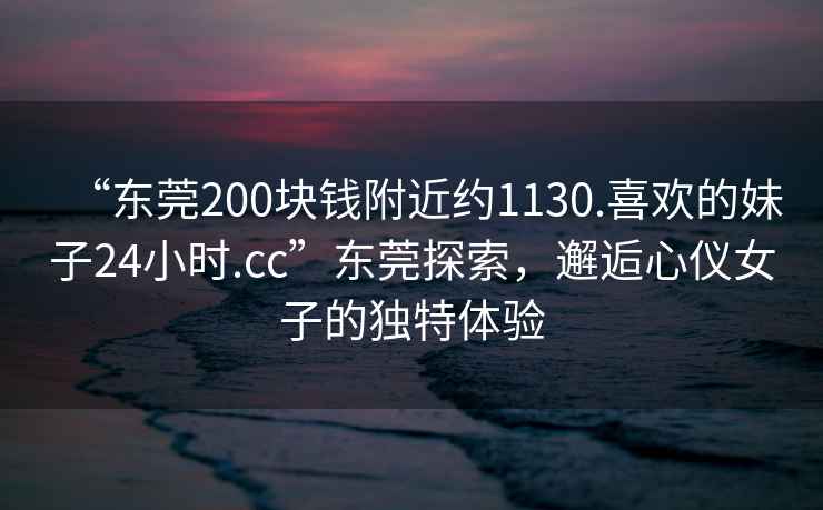 “東莞200塊錢(qián)附近約1130.喜歡的妹子24小時(shí).cc”東莞探索，邂逅心儀女子的獨(dú)特體驗(yàn)
