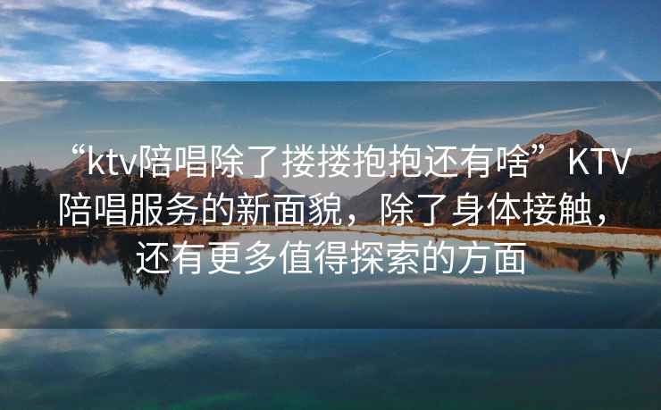 “ktv陪唱除了摟摟抱抱還有啥”KTV陪唱服務的新面貌，除了身體接觸，還有更多值得探索的方面