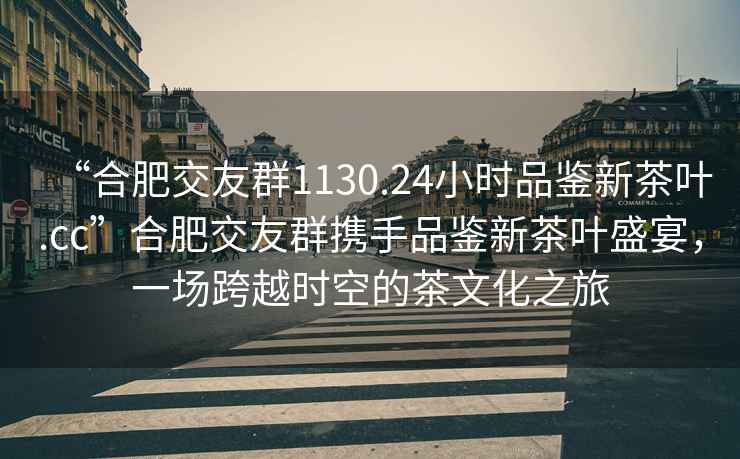“合肥交友群1130.24小時(shí)品鑒新茶葉.cc”合肥交友群攜手品鑒新茶葉盛宴，一場跨越時(shí)空的茶文化之旅