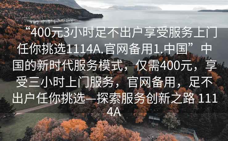 “400元3小時(shí)足不出戶享受服務(wù)上門(mén)任你挑選1114A.官網(wǎng)備用1.中國(guó)”中國(guó)的新時(shí)代服務(wù)模式，僅需400元，享受三小時(shí)上門(mén)服務(wù)，官網(wǎng)備用，足不出戶任你挑選—探索服務(wù)創(chuàng)新之路 1114A
