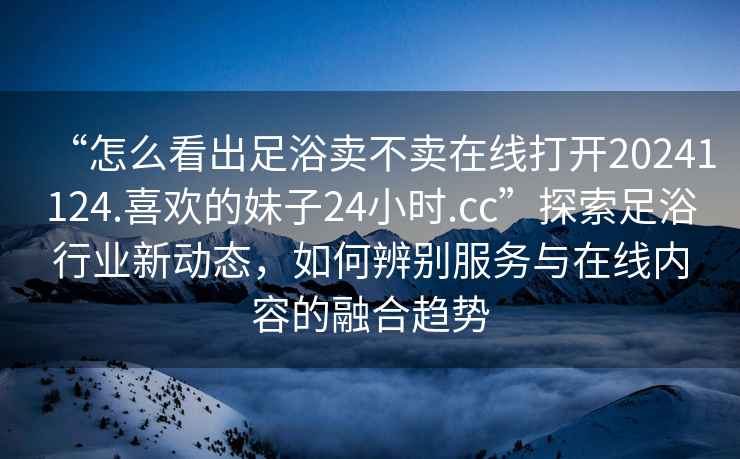 “怎么看出足浴賣不賣在線打開20241124.喜歡的妹子24小時(shí).cc”探索足浴行業(yè)新動(dòng)態(tài)，如何辨別服務(wù)與在線內(nèi)容的融合趨勢