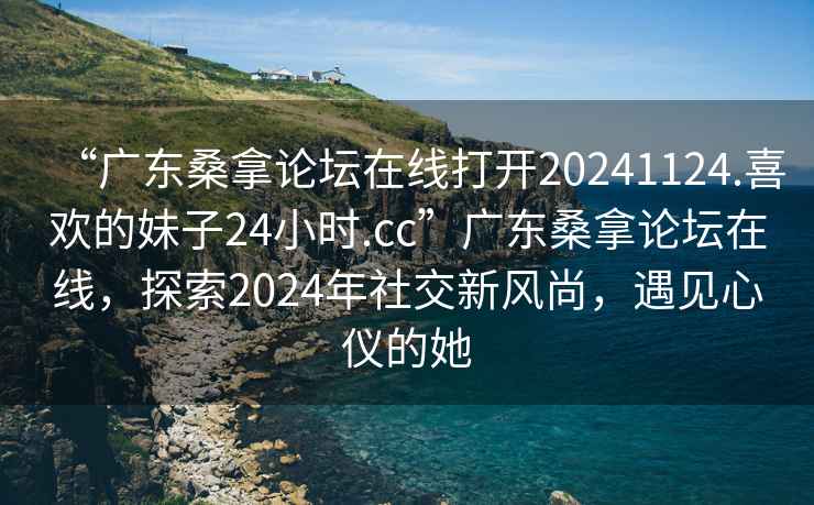 “廣東桑拿論壇在線打開20241124.喜歡的妹子24小時.cc”廣東桑拿論壇在線，探索2024年社交新風(fēng)尚，遇見心儀的她