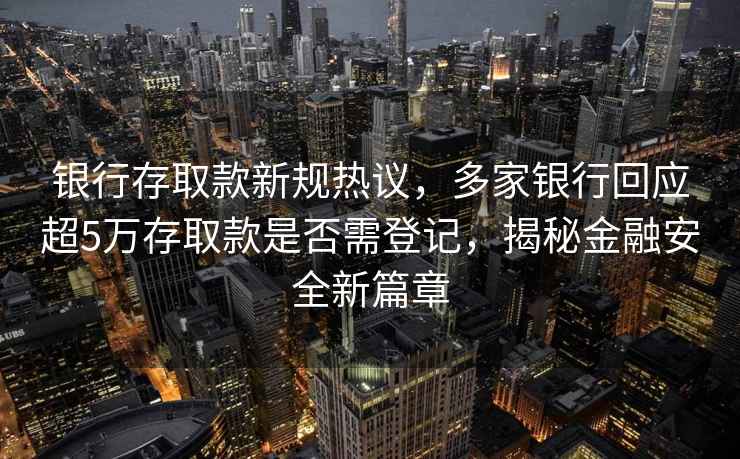 銀行存取款新規(guī)熱議，多家銀行回應(yīng)超5萬存取款是否需登記，揭秘金融安全新篇章