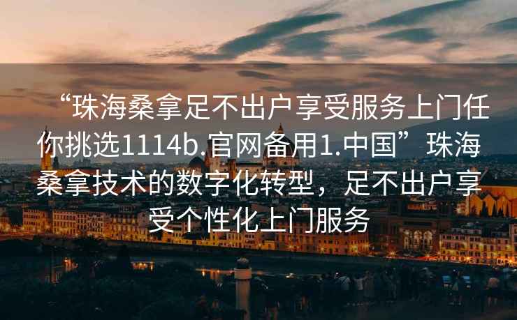 “珠海桑拿足不出戶享受服務(wù)上門任你挑選1114b.官網(wǎng)備用1.中國(guó)”珠海桑拿技術(shù)的數(shù)字化轉(zhuǎn)型，足不出戶享受個(gè)性化上門服務(wù)