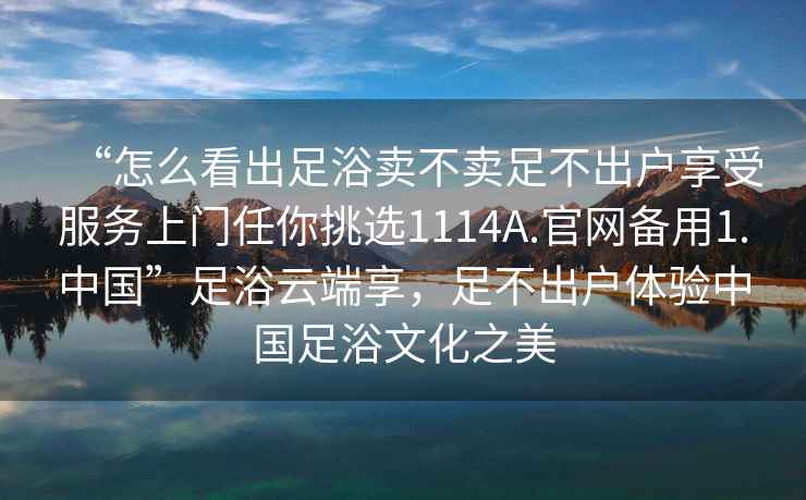 “怎么看出足浴賣不賣足不出戶享受服務(wù)上門任你挑選1114A.官網(wǎng)備用1.中國(guó)”足浴云端享，足不出戶體驗(yàn)中國(guó)足浴文化之美