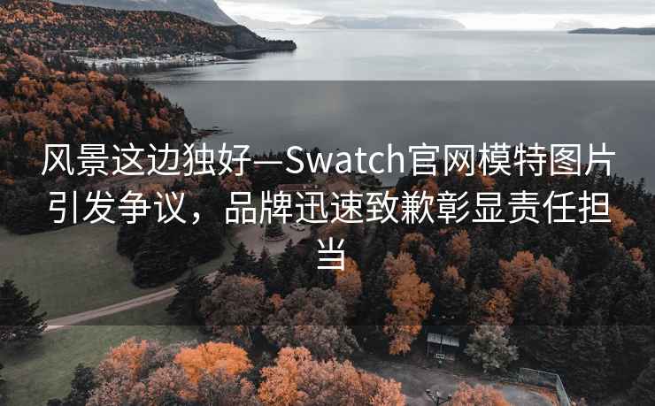 風(fēng)景這邊獨(dú)好—Swatch官網(wǎng)模特圖片引發(fā)爭(zhēng)議，品牌迅速致歉彰顯責(zé)任擔(dān)當(dāng)