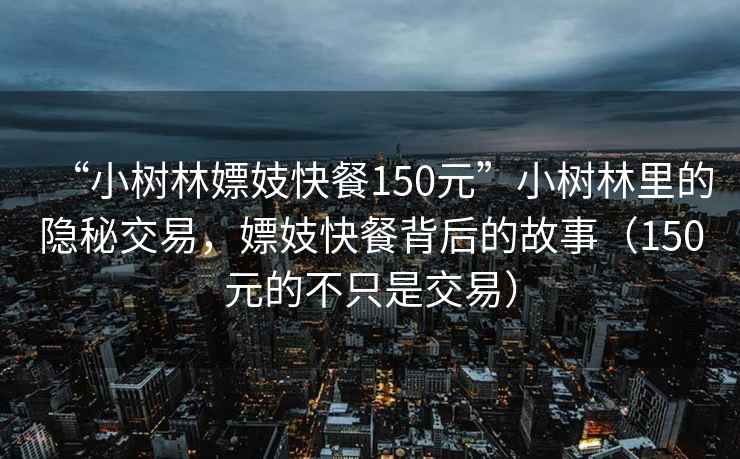 “小樹林嫖妓快餐150元”小樹林里的隱秘交易，嫖妓快餐背后的故事（150元的不只是交易）