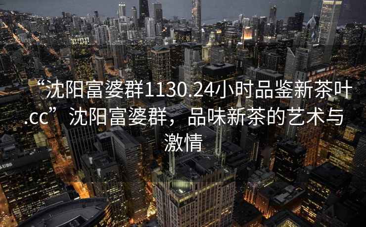 “沈陽富婆群1130.24小時品鑒新茶葉.cc”沈陽富婆群，品味新茶的藝術(shù)與激情