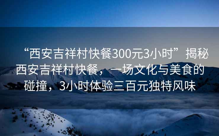 “西安吉祥村快餐300元3小時(shí)”揭秘西安吉祥村快餐，一場(chǎng)文化與美食的碰撞，3小時(shí)體驗(yàn)三百元獨(dú)特風(fēng)味