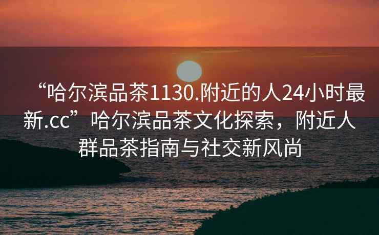 “哈爾濱品茶1130.附近的人24小時最新.cc”哈爾濱品茶文化探索，附近人群品茶指南與社交新風尚