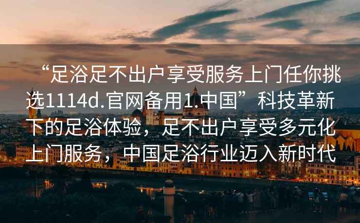 “足浴足不出戶享受服務(wù)上門任你挑選1114d.官網(wǎng)備用1.中國”科技革新下的足浴體驗，足不出戶享受多元化上門服務(wù)，中國足浴行業(yè)邁入新時代