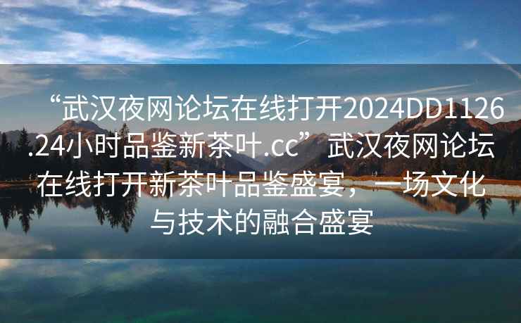 “武漢夜網(wǎng)論壇在線打開(kāi)2024DD1126.24小時(shí)品鑒新茶葉.cc”武漢夜網(wǎng)論壇在線打開(kāi)新茶葉品鑒盛宴，一場(chǎng)文化與技術(shù)的融合盛宴