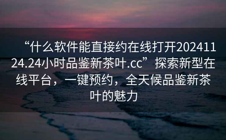 “什么軟件能直接約在線打開20241124.24小時(shí)品鑒新茶葉.cc”探索新型在線平臺(tái)，一鍵預(yù)約，全天候品鑒新茶葉的魅力