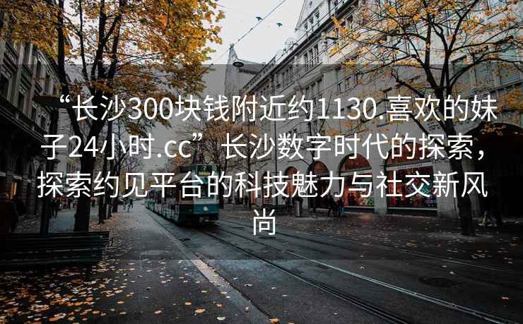 “長(zhǎng)沙300塊錢附近約1130.喜歡的妹子24小時(shí).cc”長(zhǎng)沙數(shù)字時(shí)代的探索，探索約見(jiàn)平臺(tái)的科技魅力與社交新風(fēng)尚