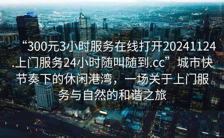 “300元3小時(shí)服務(wù)在線打開20241124.上門服務(wù)24小時(shí)隨叫隨到.cc”城市快節(jié)奏下的休閑港灣，一場關(guān)于上門服務(wù)與自然的和諧之旅