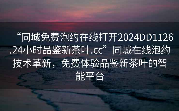 “同城免費(fèi)泡約在線打開2024DD1126.24小時(shí)品鑒新茶葉.cc”同城在線泡約技術(shù)革新，免費(fèi)體驗(yàn)品鑒新茶葉的智能平臺(tái)
