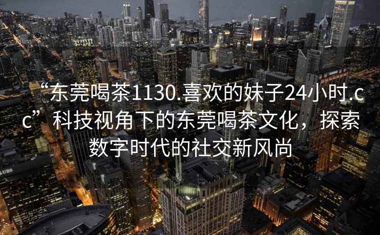 “東莞喝茶1130.喜歡的妹子24小時(shí).cc”科技視角下的東莞喝茶文化，探索數(shù)字時(shí)代的社交新風(fēng)尚