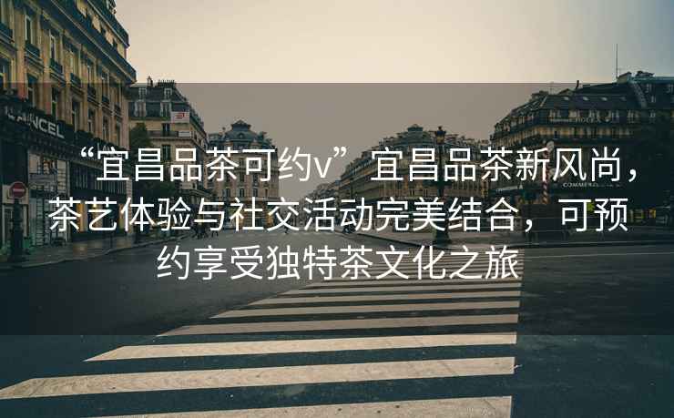 “宜昌品茶可約v”宜昌品茶新風(fēng)尚，茶藝體驗與社交活動完美結(jié)合，可預(yù)約享受獨特茶文化之旅