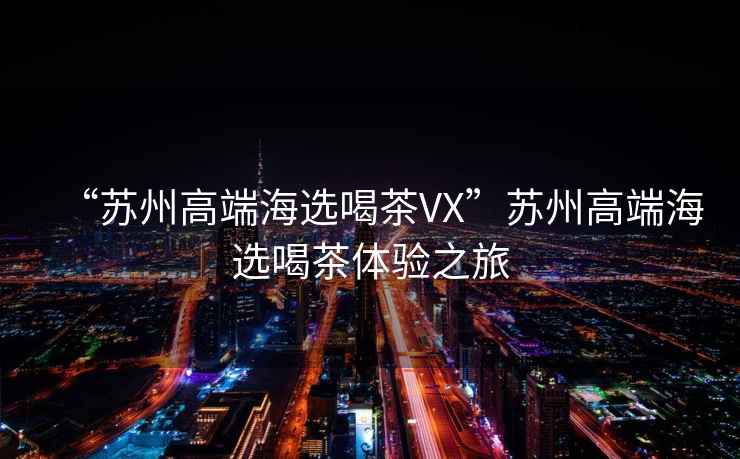 “蘇州高端海選喝茶VX”蘇州高端海選喝茶體驗之旅