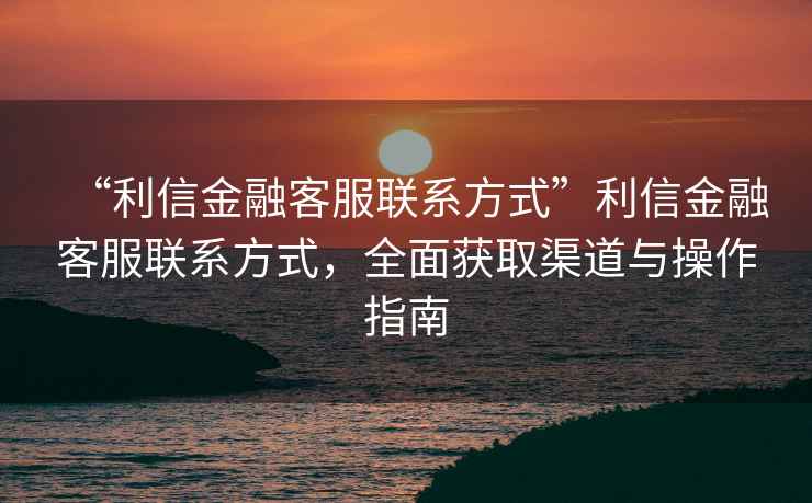 “利信金融客服聯(lián)系方式”利信金融客服聯(lián)系方式，全面獲取渠道與操作指南
