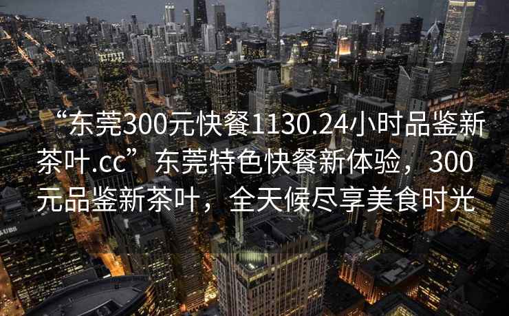 “東莞300元快餐1130.24小時品鑒新茶葉.cc”東莞特色快餐新體驗，300元品鑒新茶葉，全天候盡享美食時光