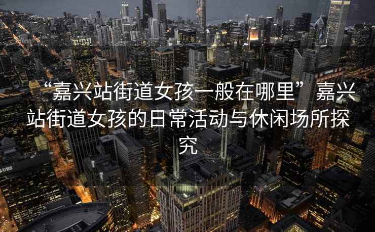 “嘉興站街道女孩一般在哪里”嘉興站街道女孩的日?；顒优c休閑場所探究