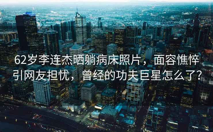 62歲李連杰曬躺病床照片，面容憔悴引網(wǎng)友擔(dān)憂，曾經(jīng)的功夫巨星怎么了？