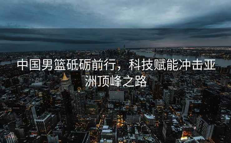 中國男籃砥礪前行，科技賦能沖擊亞洲頂峰之路