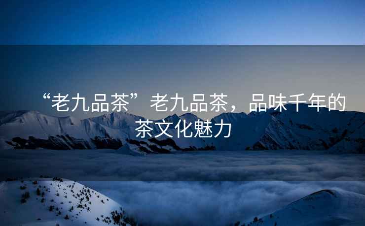 “老九品茶”老九品茶，品味千年的茶文化魅力