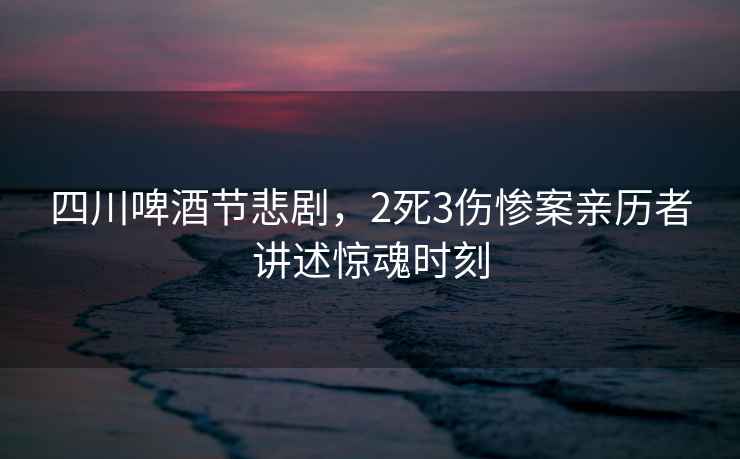 四川啤酒節(jié)悲劇，2死3傷慘案親歷者講述驚魂時刻