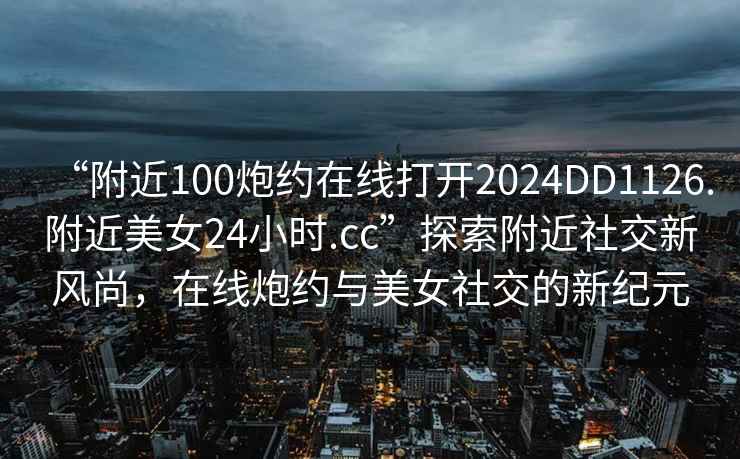 “附近100炮約在線打開2024DD1126.附近美女24小時.cc”探索附近社交新風(fēng)尚，在線炮約與美女社交的新紀(jì)元