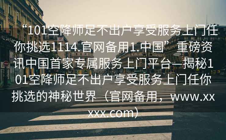 “101空降師足不出戶享受服務上門任你挑選1114.官網(wǎng)備用1.中國”重磅資訊中國首家專屬服務上門平臺—揭秘101空降師足不出戶享受服務上門任你挑選的神秘世界（官網(wǎng)備用，www.xxxxx.com）