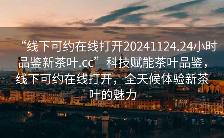 “線下可約在線打開(kāi)20241124.24小時(shí)品鑒新茶葉.cc”科技賦能茶葉品鑒，線下可約在線打開(kāi)，全天候體驗(yàn)新茶葉的魅力