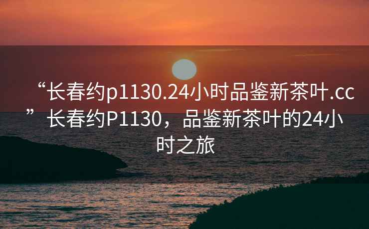 “長(zhǎng)春約p1130.24小時(shí)品鑒新茶葉.cc”長(zhǎng)春約P1130，品鑒新茶葉的24小時(shí)之旅