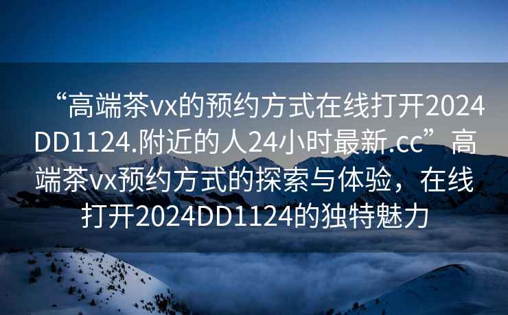 “高端茶vx的預(yù)約方式在線打開2024DD1124.附近的人24小時最新.cc”高端茶vx預(yù)約方式的探索與體驗，在線打開2024DD1124的獨特魅力