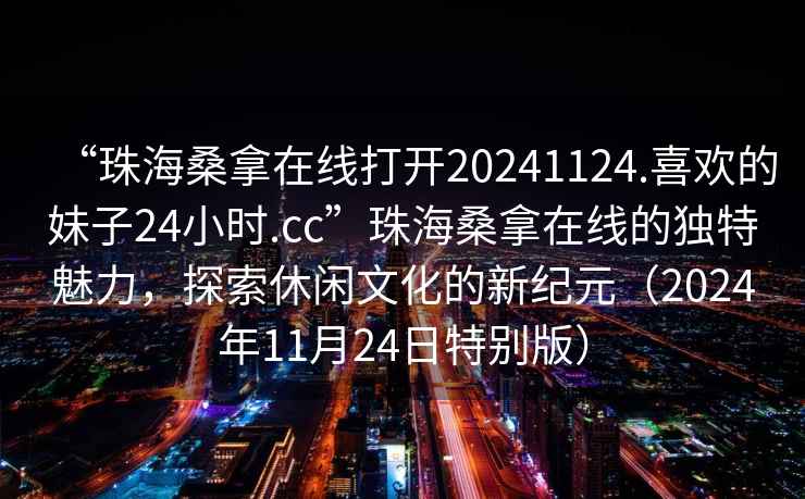 “珠海桑拿在線打開20241124.喜歡的妹子24小時(shí).cc”珠海桑拿在線的獨(dú)特魅力，探索休閑文化的新紀(jì)元（2024年11月24日特別版）