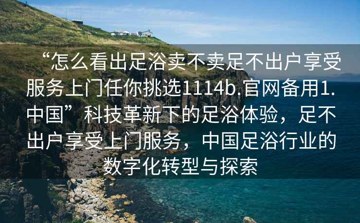 “怎么看出足浴賣不賣足不出戶享受服務(wù)上門任你挑選1114b.官網(wǎng)備用1.中國(guó)”科技革新下的足浴體驗(yàn)，足不出戶享受上門服務(wù)，中國(guó)足浴行業(yè)的數(shù)字化轉(zhuǎn)型與探索
