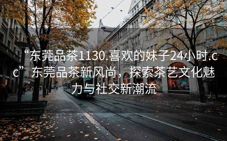 “東莞品茶1130.喜歡的妹子24小時.cc”東莞品茶新風(fēng)尚，探索茶藝文化魅力與社交新潮流
