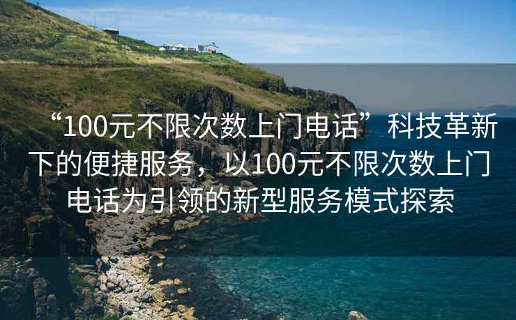 “100元不限次數(shù)上門電話”科技革新下的便捷服務(wù)，以100元不限次數(shù)上門電話為引領(lǐng)的新型服務(wù)模式探索