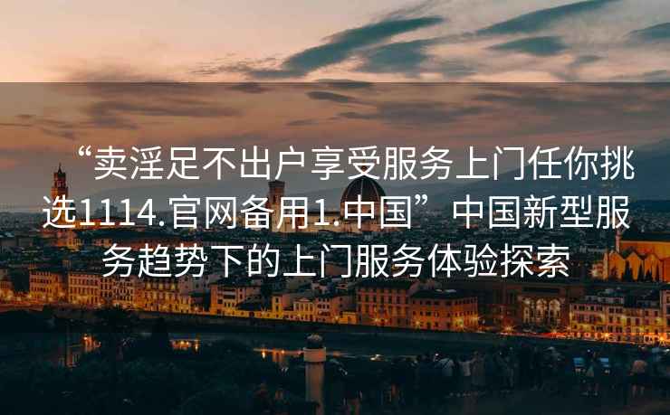 “賣淫足不出戶享受服務(wù)上門任你挑選1114.官網(wǎng)備用1.中國(guó)”中國(guó)新型服務(wù)趨勢(shì)下的上門服務(wù)體驗(yàn)探索