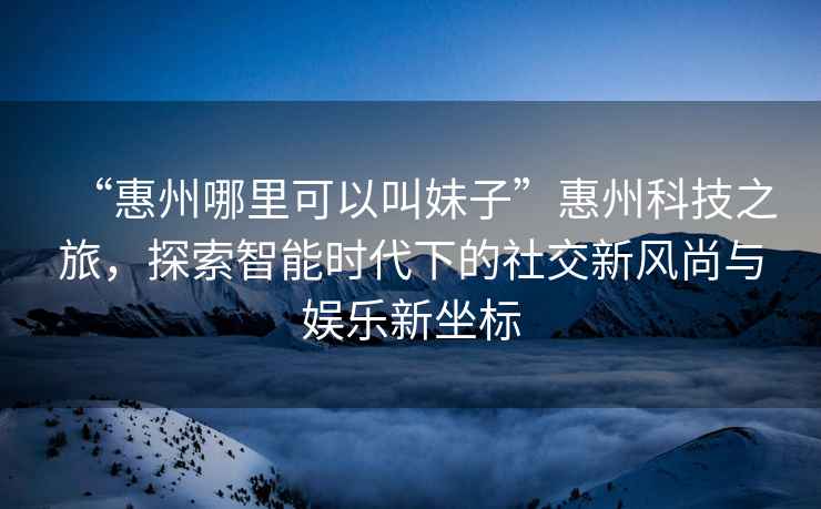 “惠州哪里可以叫妹子”惠州科技之旅，探索智能時(shí)代下的社交新風(fēng)尚與娛樂新坐標(biāo)