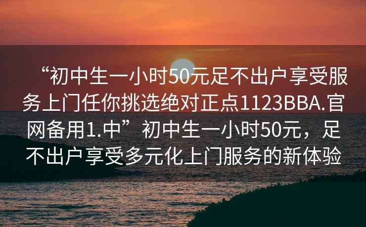 “初中生一小時(shí)50元足不出戶享受服務(wù)上門任你挑選絕對(duì)正點(diǎn)1123BBA.官網(wǎng)備用1.中”初中生一小時(shí)50元，足不出戶享受多元化上門服務(wù)的新體驗(yàn)