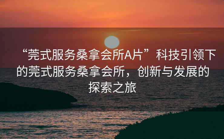 “莞式服務(wù)桑拿會(huì)所A片”科技引領(lǐng)下的莞式服務(wù)桑拿會(huì)所，創(chuàng)新與發(fā)展的探索之旅