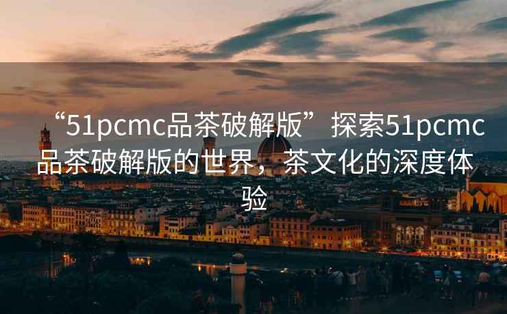 “51pcmc品茶破解版”探索51pcmc品茶破解版的世界，茶文化的深度體驗(yàn)