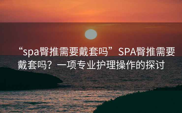 “spa臀推需要戴套嗎”SPA臀推需要戴套嗎？一項(xiàng)專業(yè)護(hù)理操作的探討