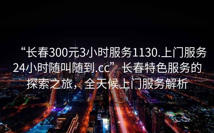 “長春300元3小時服務(wù)1130.上門服務(wù)24小時隨叫隨到.cc”長春特色服務(wù)的探索之旅，全天候上門服務(wù)解析