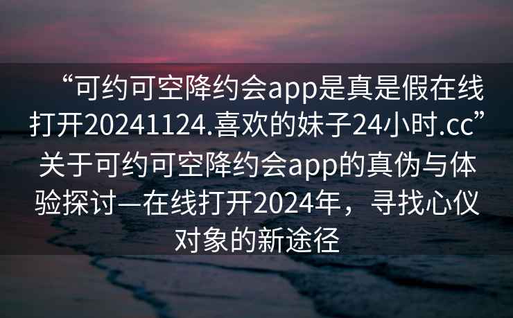 “可約可空降約會(huì)app是真是假在線打開20241124.喜歡的妹子24小時(shí).cc”關(guān)于可約可空降約會(huì)app的真?zhèn)闻c體驗(yàn)探討—在線打開2024年，尋找心儀對(duì)象的新途徑