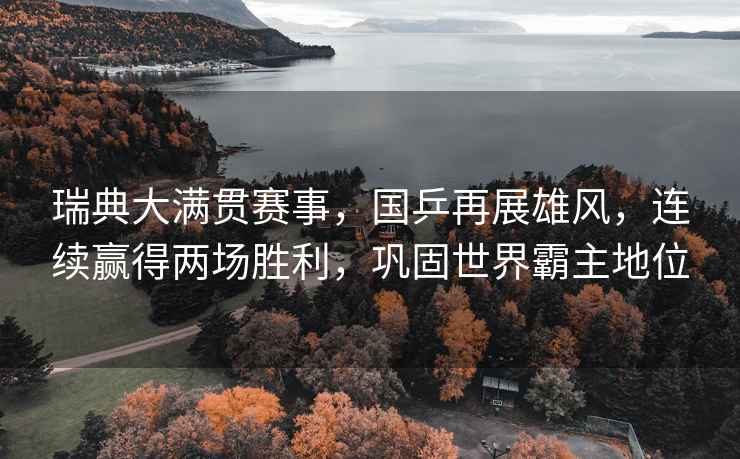 瑞典大滿貫賽事，國乒再展雄風，連續(xù)贏得兩場勝利，鞏固世界霸主地位