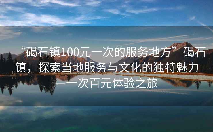“碣石鎮(zhèn)100元一次的服務地方”碣石鎮(zhèn)，探索當?shù)胤张c文化的獨特魅力—一次百元體驗之旅
