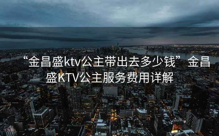 “金昌盛ktv公主帶出去多少錢”金昌盛KTV公主服務費用詳解